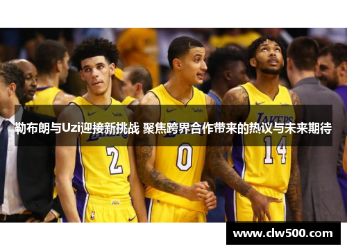 勒布朗与Uzi迎接新挑战 聚焦跨界合作带来的热议与未来期待