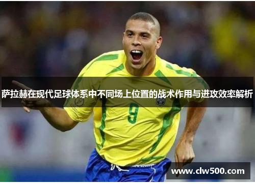 萨拉赫在现代足球体系中不同场上位置的战术作用与进攻效率解析